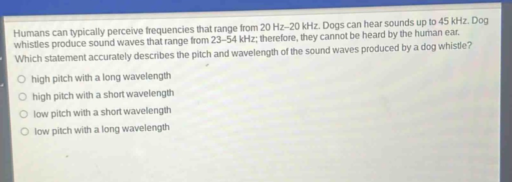 humans can typically perceive frequencies that range from 20 hz–20 khz. dogs can hear sounds up to 45 khz. dog whistles produce sound waves that range from 23–54 khz; therefore, they cannot be heard by the human ear. which statement accurately describes the pitch and wavelength of the sound waves produced by a dog whistle? high pitch with a long wavelength high pitch with a short wavelength low pitch with a short wavelength low pitch with a long wavelength