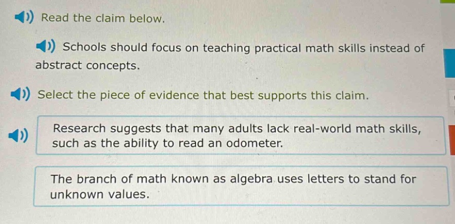 read the claim below. schools should focus on teaching practical math skills instead of abstract concepts. select the piece of evidence that best supports this claim. research suggests that many adults lack real - world math skills, such as the ability to read an odometer. the branch of math known as algebra uses letters to stand for unknown values.