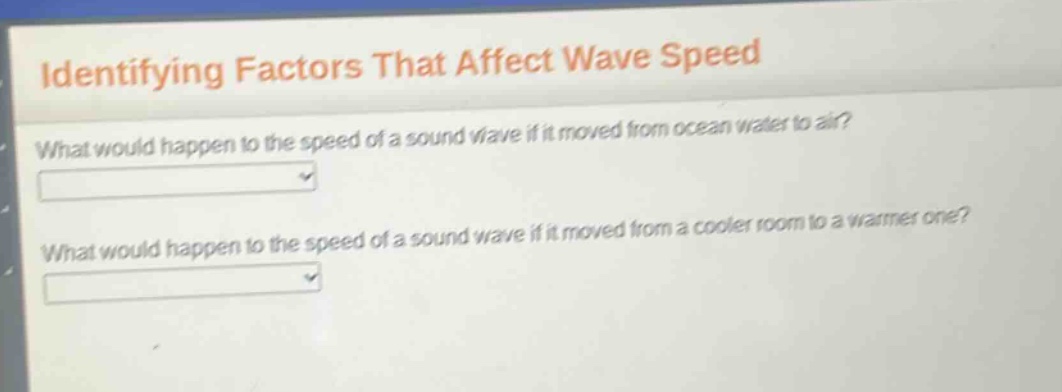 identifying factors that affect wave speed\nwhat would happen to the speed of a sound wave if it moved from ocean water to air?\nwhat would happen to the speed of a sound wave if it moved from a cooler room to a warmer one?