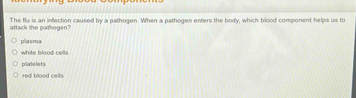 the flu is an infection caused by a pathogen. when a pathogen enters the body, which blood component helps us to attack the pathogen?\nplasma\nwhite blood cells\nplatelets\nred blood cells