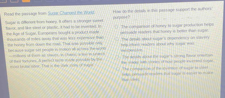 read the passage from sugar changed the world. sugar is different from honey. it offers a stronger sweet flavor, and like steel or plastic, it had to be invented. in the age of sugar, europeans bought a product made thousands of miles away that was less expensive than the honey from down the road. that was possible only because sugar set people in motion all across the world—millions of them as slaves, in chains; a few in search of their fortunes. a perfect taste made possible by the most brutal labor: that is the dark story of sugar. how do the details in this passage support the authors purpose? the comparison of honey to sugar production helps persuade readers that honey is better than sugar. the details about sugars dependency on slavery help inform readers about why sugar was inexpensive. the details about the sugars strong flavor entertain the reader with stories of how people invented sugar. the comparison of the invention of sugar to steel helps persuade readers that sugar is easier to make than steel.