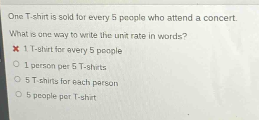 one t - shirt is sold for every 5 people who attend a concert. what is one way to write the unit rate in words? 1 t - shirt for every 5 people 1 person per 5 t - shirts 5 t - shirts for each person 5 people per t - shirt