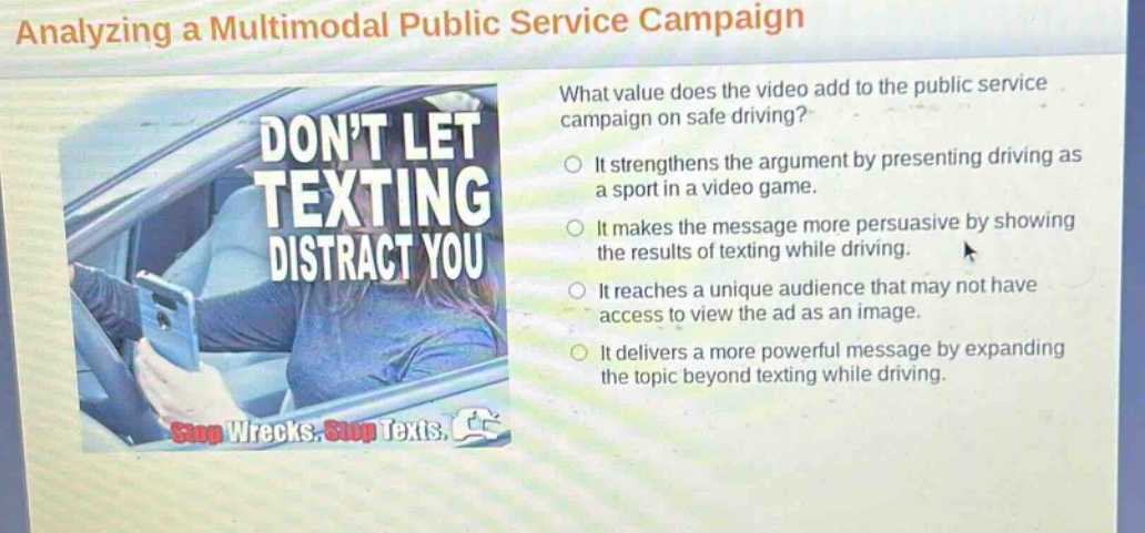 analyzing a multimodal public service campaign\nwhat value does the video add to the public service campaign on safe driving?\nit strengthens the argument by presenting driving as a sport in a video game.\nit makes the message more persuasive by showing the results of texting while driving.\nit reaches a unique audience that may not have access to view the ad as an image.\nit delivers a more powerful message by expanding the topic beyond texting while driving.\ndont let texting distract you\nstop wrecks. stop texts.