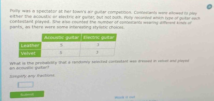 polly was a spectator at her towns air guitar competition. contestants were allowed to play either the acoustic or electric air guitar, but not both. polly recorded which type of guitar each contestant played. she also counted the number of contestants wearing different kinds of pants, as there were some interesting stylistic choices. what is the probability that a randomly selected contestant was dressed in velvet and played an acoustic guitar? simplify any fractions.
