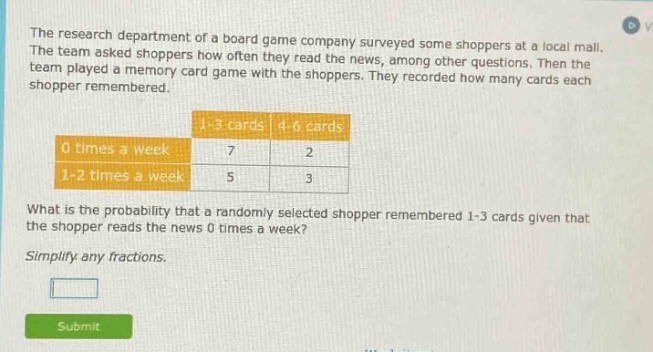 the research department of a board game company surveyed some shoppers at a local mall. the team asked shoppers how often they read the news, among other questions. then the team played a memory card game with the shoppers. they recorded how many cards each shopper remembered. 1 - 3 cards 4 - 6 cards 0 times a week 7 2 1 - 2 times a week 5 3 what is the probability that a randomly selected shopper remembered 1 - 3 cards given that the shopper reads the news 0 times a week? simplify any fractions.