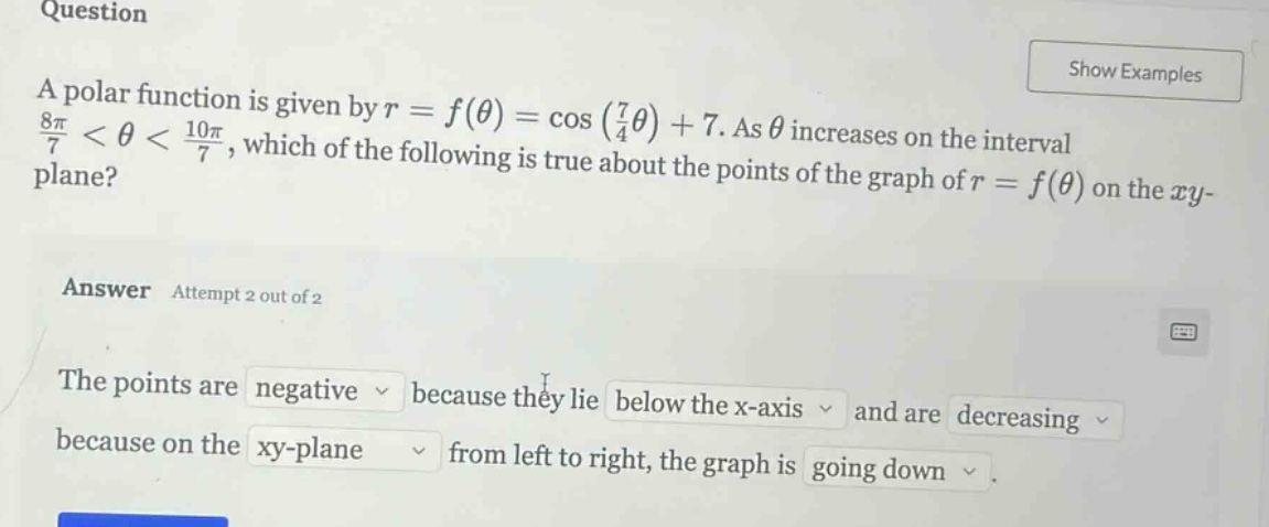 question a polar function is given by r = f(θ) = cos(7/4θ)+7. as θ increases on the interval 8π/7 < θ < 10π/7, which of the following is true about the points of the graph of r = f(θ) on the xy - plane? answer attempt 2 out of 2 the points are negative because they lie below the x - axis and are decreasing because on the xy - plane from left to right, the graph is going down.