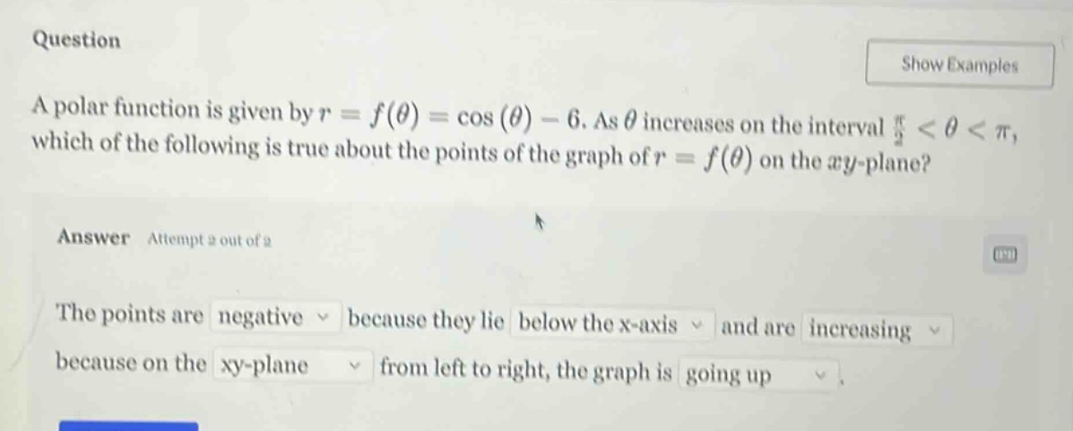 question show examples a polar function is given by r = f(θ) = cos(θ) - 6. as θ increases on the interval π/2 < θ < π, which of the following is true about the points of the graph of r = f(θ) on the xy - plane? answer attempt 2 out of 2 the points are negative because they lie below the x - axis and are increasing because on the xy - plane from left to right, the graph is going up.