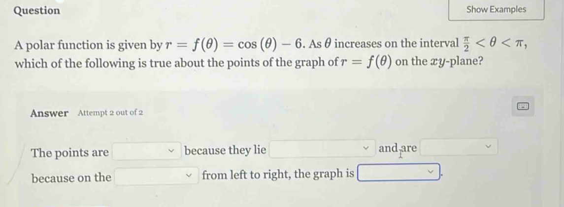 question a polar function is given by r = f(θ) = cos(θ) - 6. as θ increases on the interval π/2 < θ < π, which of the following is true about the points of the graph of r = f(θ) on the xy - plane? answer attempt 2 out of 2 the points are because they lie and are because on the from left to right, the graph is