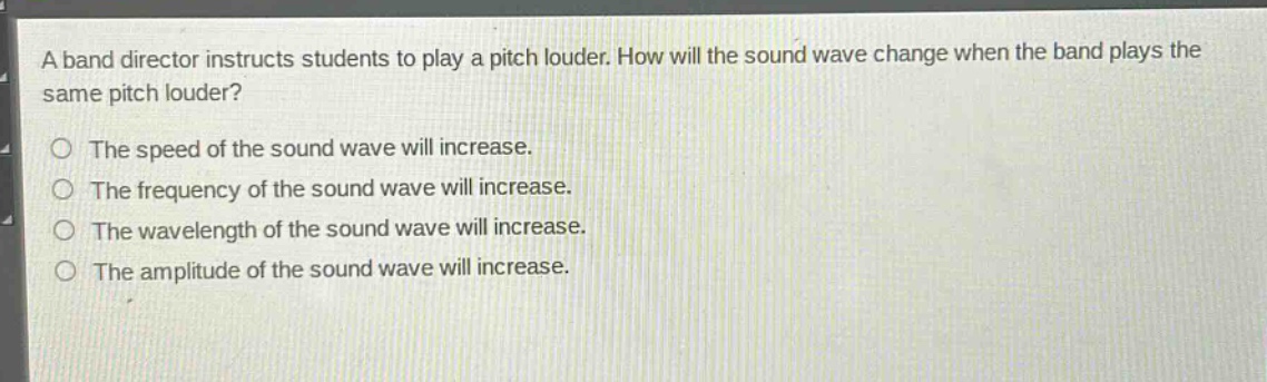 a band director instructs students to play a pitch louder. how will the sound wave change when the band plays the same pitch louder? the speed of the sound wave will increase. the frequency of the sound wave will increase. the wavelength of the sound wave will increase. the amplitude of the sound wave will increase.