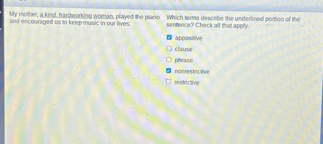 my mother, a kind, hard - working woman, played the piano and encouraged us to keep music in our lives. which terms describe the underlined portion of the sentence? check all that apply. appositive clause phrase nonrestrictive restrictive