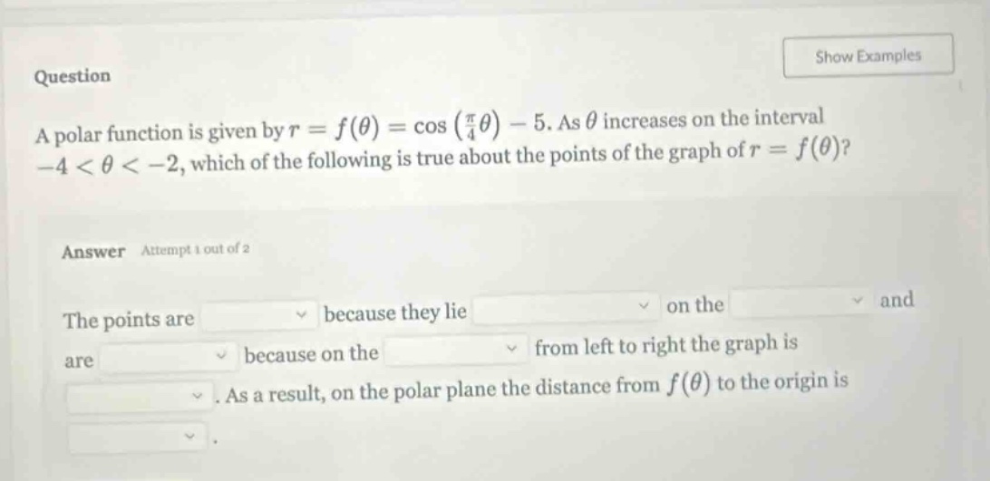 question a polar function is given by r = f(θ) = cos(π/4θ) - 5. as θ increases on the interval -4 < θ < -2, which of the following is true about the points of the graph of r = f(θ)? answer attempt 1 out of 2 the points are because they lie on the and are because on the from left to right the graph is. as a result, on the polar plane the distance from f(θ) to the origin is