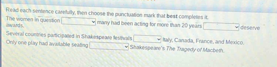read each sentence carefully, then choose the punctuation mark that best completes it. the women in question many had been acting for more than 20 years deserve awards. several countries participated in shakespeare festivals italy, canada, france, and mexico. only one play had available seating shakespeares the tragedy of macbeth.