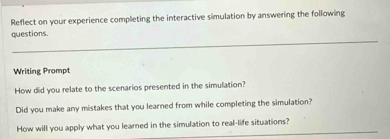 reflect on your experience completing the interactive simulation by answering the following questions. writing prompt how did you relate to the scenarios presented in the simulation? did you make any mistakes that you learned from while completing the simulation? how will you apply what you learned in the simulation to real - life situations?