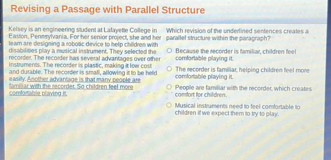 revising a passage with parallel structure\nkelsey is an engineering student at lafayette college in easton, pennsylvania. for her senior project, she and her team are designing a robotic device to help children with disabilities play a musical instrument. they selected the recorder. the recorder has several advantages over other instruments. the recorder is plastic, making it low cost and durable. the recorder is small, allowing it to be held easily. another advantage is that many people are familiar with the recorder. so children feel more comfortable playing it.\nwhich revision of the underlined sentences creates a parallel structure within the paragraph?\nbecause the recorder is familiar, children feel comfortable playing it.\nthe recorder is familiar, helping children feel more comfortable playing it.\npeople are familiar with the recorder, which creates comfort for children.\nmusical instruments need to feel comfortable to children if we expect them to try to play.