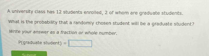 a university class has 12 students enrolled, 2 of whom are graduate students. what is the probability that a randomly chosen student will be a graduate student? write your answer as a fraction or whole number. p(graduate student) =