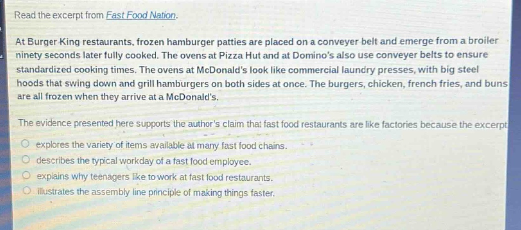 read the excerpt from fast food nation. at burger king restaurants, frozen hamburger patties are placed on a conveyer belt and emerge from a broiler ninety seconds later fully cooked. the ovens at pizza hut and at dominos also use conveyer belts to ensure standardized cooking times. the ovens at mcdonalds look like commercial laundry presses, with big steel hoods that swing down and grill hamburgers on both sides at once. the burgers, chicken, french fries, and buns are all frozen when they arrive at a mcdonalds. the evidence presented here supports the authors claim that fast food restaurants are like factories because the excerpt explores the variety of items available at many fast food chains. describes the typical workday of a fast food employee. explains why teenagers like to work at fast food restaurants. illustrates the assembly line principle of making things faster.
