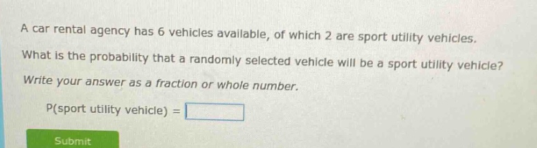 a car rental agency has 6 vehicles available, of which 2 are sport utility vehicles. what is the probability that a randomly selected vehicle will be a sport utility vehicle? write your answer as a fraction or whole number. p(sport utility vehicle) =