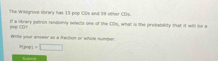 the wildgrove library has 15 pop cds and 59 other cds. if a library patron randomly selects one of the cds, what is the probability that it will be a pop cd? write your answer as a fraction or whole number. p(pop) =