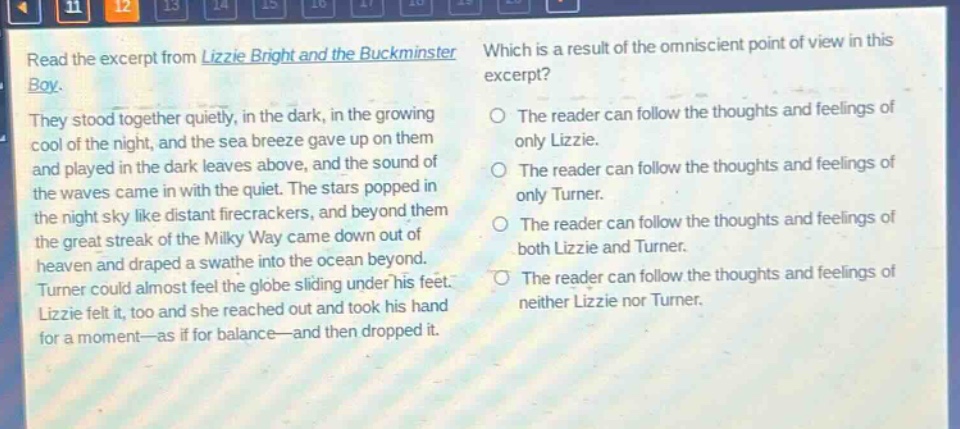 read the excerpt from lizzie bright and the buckminster boy. they stood together quietly, in the dark, in the growing cool of the night, and the sea breeze gave up on them and played in the dark leaves above, and the sound of the waves came in with the quiet. the stars popped in the night sky like distant firecrackers, and beyond them the great streak of the milky way came down out of heaven and draped a swathe into the ocean beyond. turner could almost feel the globe sliding under his feet. lizzie felt it, too and she reached out and took his hand for a moment—as if for balance—and then dropped it. which is a result of the omniscient point of view in this excerpt? the reader can follow the thoughts and feelings of only lizzie. the reader can follow the thoughts and feelings of only turner. the reader can follow the thoughts and feelings of both lizzie and turner. the reader can follow the thoughts and feelings of neither lizzie nor turner.