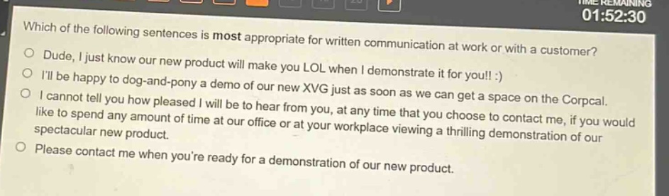 which of the following sentences is most appropriate for written communication at work or with a customer? dude, i just know our new product will make you lol when i demonstrate it for you!! :) i’ll be happy to dog - and - pony a demo of our new xvg just as soon as we can get a space on the corpcal. i cannot tell you how pleased i will be to hear from you, at any time that you choose to contact me, if you would like to spend any amount of time at our office or at your workplace viewing a thrilling demonstration of our spectacular new product. please contact me when you’re ready for a demonstration of our new product.