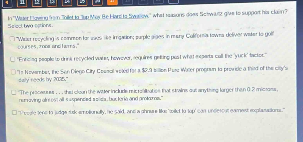 in \water flowing from toilet to tap may be hard to swallow,\ what reasons does schwartz give to support his claim? select two options. \water recycling is common for uses like irrigation; purple pipes in many california towns deliver water to golf courses, zoos and farms.\ \enticing people to drink recycled water, however, requires getting past what experts call the yuck factor.\ \in november, the san diego city council voted for a $2.9 billion pure water program to provide a third of the citys daily needs by 2035.\ \the processes... that clean the water include microfiltration that strains out anything larger than 0.2 microns, removing almost all suspended solids, bacteria and protozoa.\ \people tend to judge risk emotionally, he said, and a phrase like toilet to tap can undercut earnest explanations.\