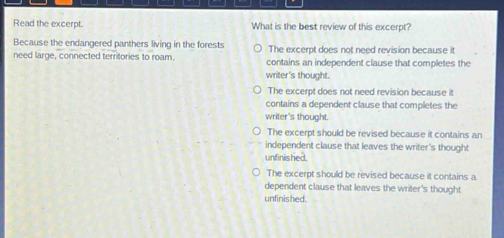 read the excerpt. because the endangered panthers living in the forests need large, connected territories to roam. what is the best review of this excerpt? the excerpt does not need revision because it contains an independent clause that completes the writers thought. the excerpt does not need revision because it contains a dependent clause that completes the writers thought. the excerpt should be revised because it contains an independent clause that leaves the writers thought unfinished. the excerpt should be revised because it contains a dependent clause that leaves the writers thought unfinished.