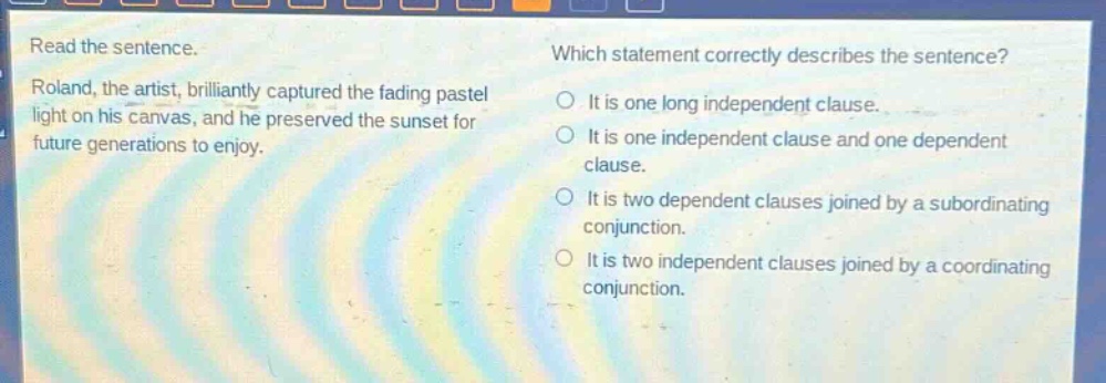 read the sentence. roland, the artist, brilliantly captured the fading pastel light on his canvas, and he preserved the sunset for future generations to enjoy. which statement correctly describes the sentence? it is one long independent clause. it is one independent clause and one dependent clause. it is two dependent clauses joined by a subordinating conjunction. it is two independent clauses joined by a coordinating conjunction.