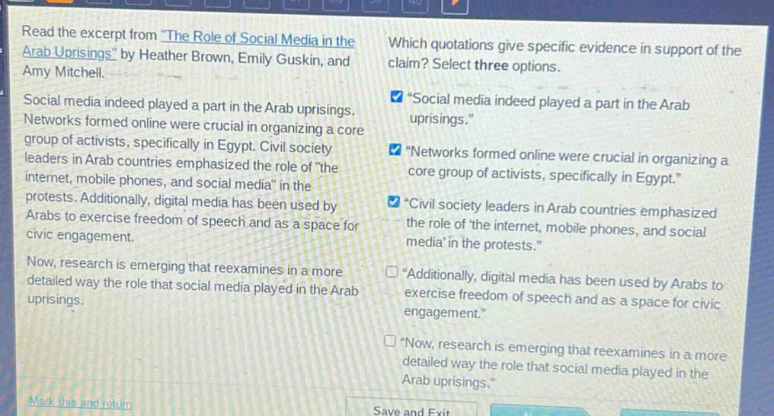 read the excerpt from \the role of social media in the arab uprisings\ by heather brown, emily guskin, and amy mitchell. social media indeed played a part in the arab uprisings. networks formed online were crucial in organizing a core group of activists, specifically in egypt. civil society leaders in arab countries emphasized the role of \the internet, mobile phones, and social media\ in the protests. additionally, digital media has been used by arabs to exercise freedom of speech and as a space for civic engagement. now, research is emerging that reexamines in a more detailed way the role that social media played in the arab uprisings. which quotations give specific evidence in support of the claim? select three options. \social media indeed played a part in the arab uprisings.\ \networks formed online were crucial in organizing a core group of activists, specifically in egypt.\ \civil society leaders in arab countries emphasized the role of the internet, mobile phones, and social media in the protests.\ \additionally, digital media has been used by arabs to exercise freedom of speech and as a space for civic engagement.\ \now, research is emerging that reexamines in a more detailed way the role that social media played in the arab uprisings.\