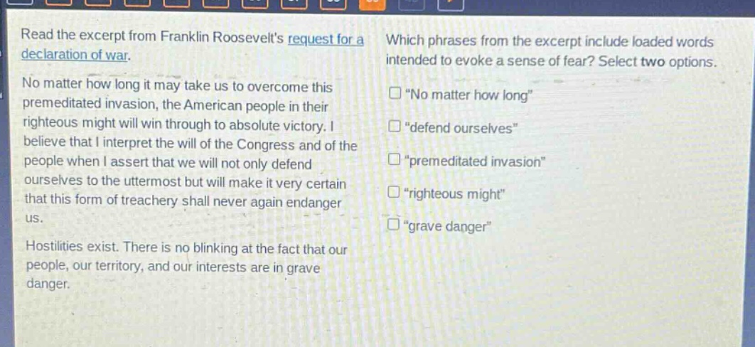read the excerpt from franklin roosevelts request for a declaration of war. no matter how long it may take us to overcome this premeditated invasion, the american people in their righteous might will win through to absolute victory. i believe that i interpret the will of the congress and of the people when i assert that we will not only defend ourselves to the uttermost but will make it very certain that this form of treachery shall never again endanger us. hostilities exist. there is no blinking at the fact that our people, our territory, and our interests are in grave danger. which phrases from the excerpt include loaded words intended to evoke a sense of fear? select two options. “no matter how long” “defend ourselves” “premeditated invasion” “righteous might” “grave danger”