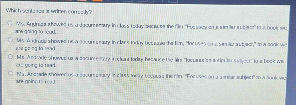 which sentence is written correctly?\nms. andrade showed us a documentary in class today because the film “focuses on a similar subject” to a book we are going to read.\nms. andrade showed us a documentary in class today because the film, “focuses on a similar subject,” to a book we are going to read.\nms. andrade showed us a documentary in class today because the film “focuses on a similar subject” to a book we are going to read.\nms. andrade showed us a documentary in class today because the film, “focuses on a similar subject” to a book we are going to read.