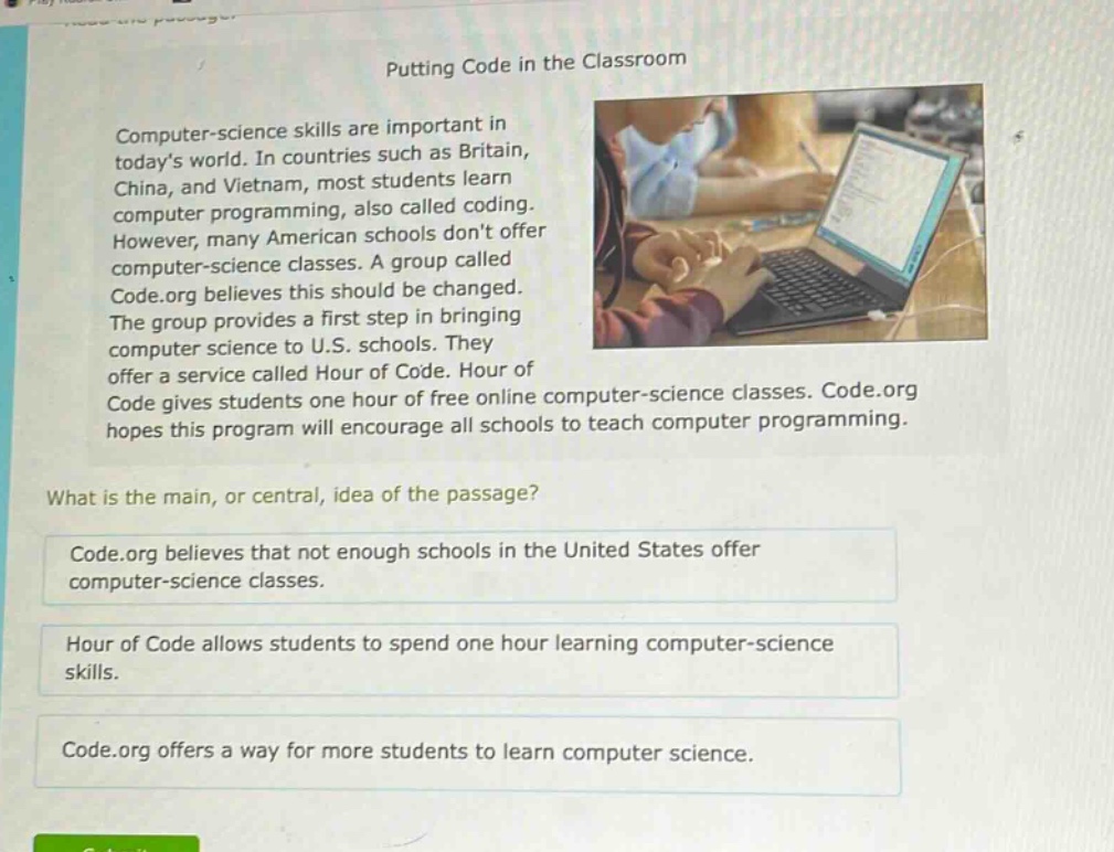 putting code in the classroom\ncomputer - science skills are important in todays world. in countries such as britain, china, and vietnam, most students learn computer programming, also called coding. however, many american schools dont offer computer - science classes. a group called code.org believes this should be changed. the group provides a first step in bringing computer science to u.s. schools. they offer a service called hour of code. hour of code gives students one hour of free online computer - science classes. code.org hopes this program will encourage all schools to teach computer programming.\nwhat is the main, or central, idea of the passage?\ncode.org believes that not enough schools in the united states offer computer - science classes.\nhour of code allows students to spend one hour learning computer - science skills.\ncode.org offers a way for more students to learn computer science.