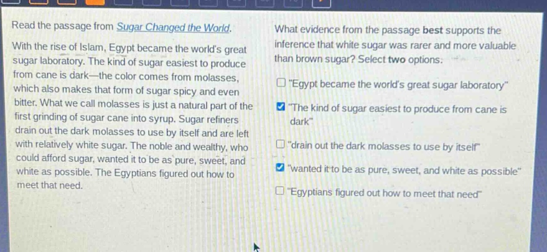 read the passage from sugar changed the world. with the rise of islam, egypt became the worlds great sugar laboratory. the kind of sugar easiest to produce from cane is dark—the color comes from molasses, which also makes that form of sugar spicy and even bitter. what we call molasses is just a natural part of the first grinding of sugar cane into syrup. sugar refiners drain out the dark molasses to use by itself and are left with relatively white sugar. the noble and wealthy, who could afford sugar, wanted it to be as pure, sweet, and white as possible. the egyptians figured out how to meet that need. what evidence from the passage best supports the inference that white sugar was rarer and more valuable than brown sugar? select two options. “egypt became the worlds great sugar laboratory” “the kind of sugar easiest to produce from cane is dark” “drain out the dark molasses to use by itself” “wanted it to be as pure, sweet, and white as possible” “egyptians figured out how to meet that need”