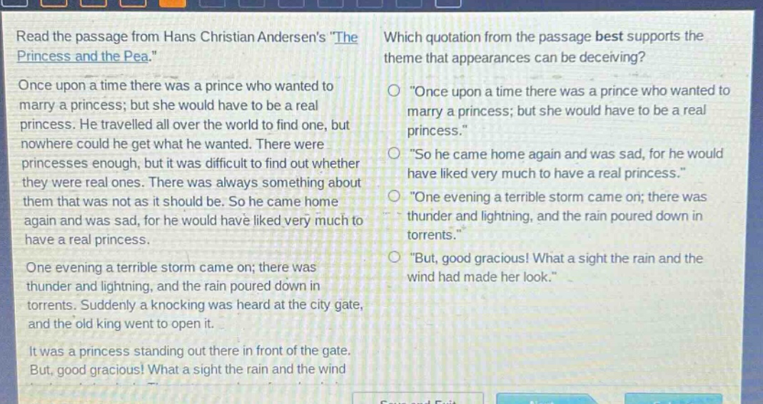 read the passage from hans christian andersens \the princess and the pea.\ once upon a time there was a prince who wanted to marry a princess; but she would have to be a real princess. he travelled all over the world to find one, but nowhere could he get what he wanted. there were princesses enough, but it was difficult to find out whether they were real ones. there was always something about them that was not as it should be. so he came home again and was sad, for he would have liked very much to have a real princess. one evening a terrible storm came on; there was thunder and lightning, and the rain poured down in torrents. suddenly a knocking was heard at the city gate, and the old king went to open it. it was a princess standing out there in front of the gate. but, good gracious! what a sight the rain and the wind had made her look. which quotation from the passage best supports the theme that appearances can be deceiving? \once upon a time there was a prince who wanted to marry a princess; but she would have to be a real princess.\ \so he came home again and was sad, for he would have liked very much to have a real princess.\ \one evening a terrible storm came on; there was thunder and lightning, and the rain poured down in torrents.\ \but, good gracious! what a sight the rain and the wind had made her look.\