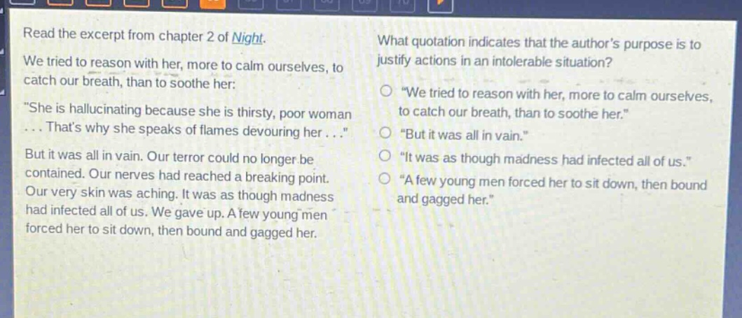 read the excerpt from chapter 2 of night. we tried to reason with her, more to calm ourselves, to catch our breath, than to soothe her: \she is hallucinating because she is thirsty, poor woman... thats why she speaks of flames devouring her...\ but it was all in vain. our terror could no longer be contained. our nerves had reached a breaking point. our very skin was aching. it was as though madness had infected all of us. we gave up. a few young men forced her to sit down, then bound and gagged her. what quotation indicates that the authors purpose is to justify actions in an intolerable situation? o \we tried to reason with her, more to calm ourselves, to catch our breath, than to soothe her.\ o \but it was all in vain.\ o \it was as though madness had infected all of us.\ o \a few young men forced her to sit down, then bound and gagged her.\