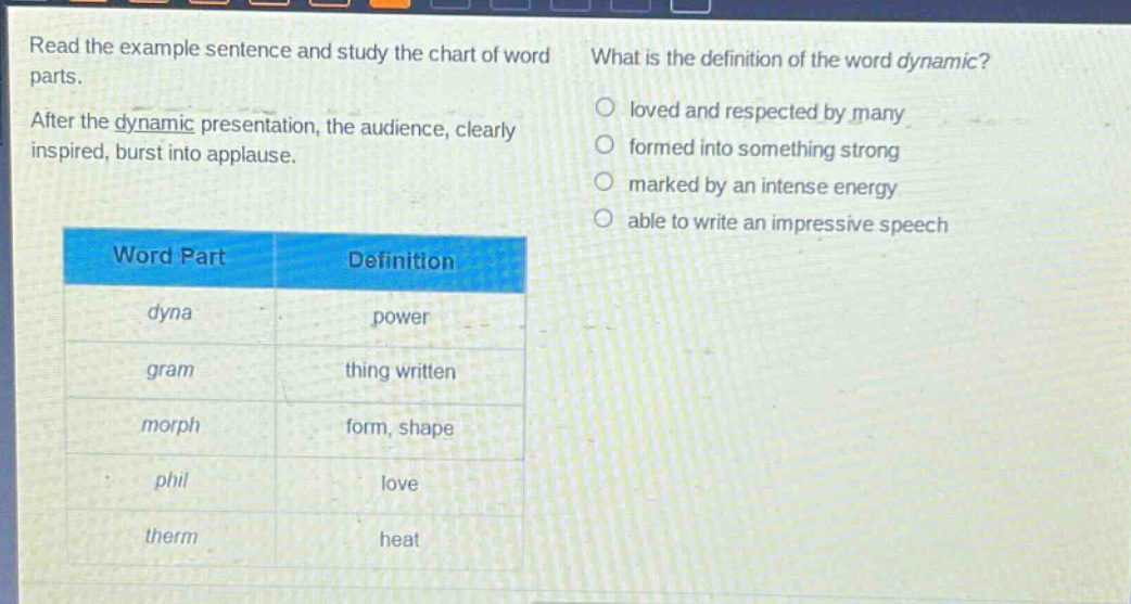 read the example sentence and study the chart of word parts. after the dynamic presentation, the audience, clearly inspired, burst into applause. what is the definition of the word dynamic? loved and respected by many formed into something strong marked by an intense energy able to write an impressive speech word part definition dyna power gram thing written morph form, shape phil love therm heat