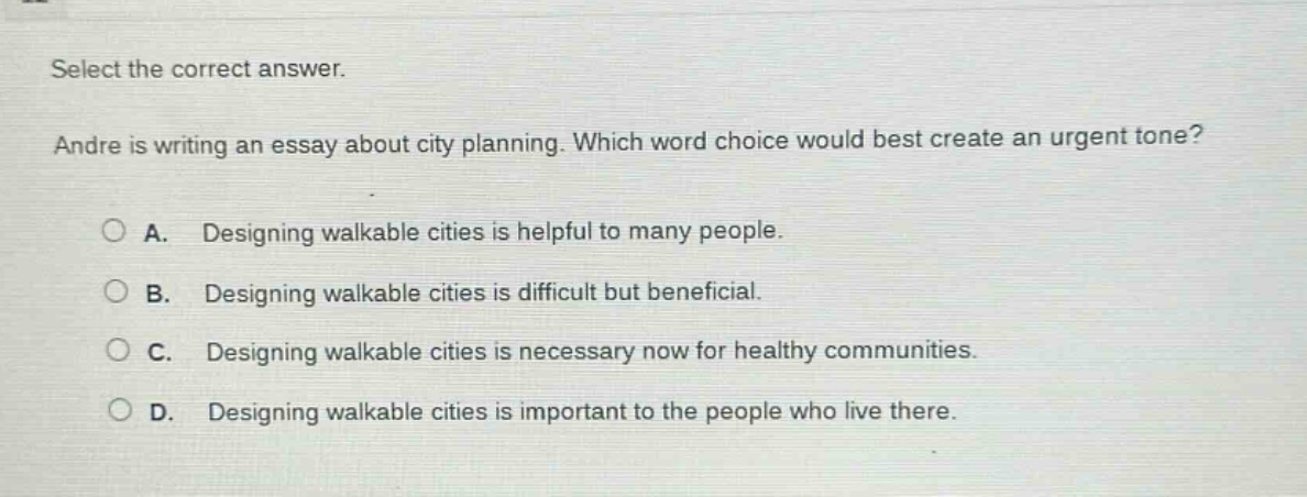 select the correct answer. andre is writing an essay about city planning. which word choice would best create an urgent tone? a. designing walkable cities is helpful to many people. b. designing walkable cities is difficult but beneficial. c. designing walkable cities is necessary now for healthy communities. d. designing walkable cities is important to the people who live there.