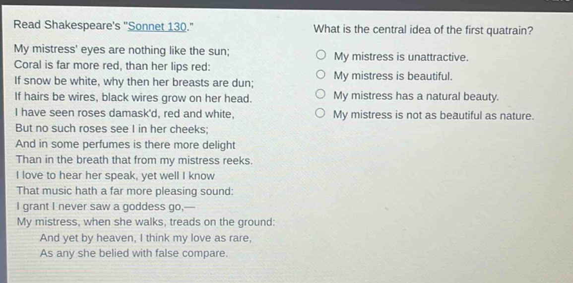 read shakespeares \sonnet 130.\ my mistress eyes are nothing like the sun; coral is far more red, than her lips red: if snow be white, why then her breasts are dun; if hairs be wires, black wires grow on her head. i have seen roses damaskd, red and white, but no such roses see i in her cheeks; and in some perfumes is there more delight than in the breath that from my mistress reeks. i love to hear her speak, yet well i know that music hath a far more pleasing sound: i grant i never saw a goddess go,— my mistress, when she walks, treads on the ground: and yet by heaven, i think my love as rare, as any she belied with false compare. what is the central idea of the first quatrain? my mistress is unattractive. my mistress is beautiful. my mistress has a natural beauty. my mistress is not as beautiful as nature.