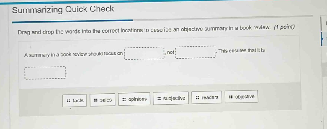 summarizing quick check\ndrag and drop the words into the correct locations to describe an objective summary in a book review. (1 point)\na summary in a book review should focus on: , not . this ensures that it is \n: facts : sales : opinions : subjective : readers : objective