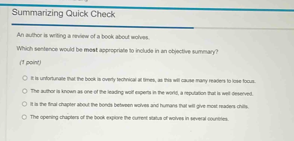 summarizing quick check\nan author is writing a review of a book about wolves.\nwhich sentence would be most appropriate to include in an objective summary?\n(1 point)\no it is unfortunate that the book is overly technical at times, as this will cause many readers to lose focus.\no the author is known as one of the leading wolf experts in the world, a reputation that is well deserved.\no it is the final chapter about the bonds between wolves and humans that will give most readers chills.\no the opening chapters of the book explore the current status of wolves in several countries.