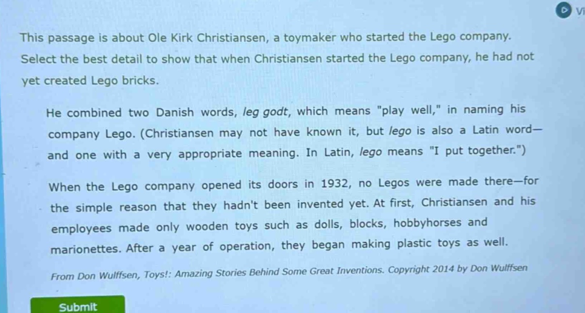 this passage is about ole kirk christiansen, a toymaker who started the lego company. select the best detail to show that when christiansen started the lego company, he had not yet created lego bricks. he combined two danish words, leg godt, which means \play well,\ in naming his company lego. (christiansen may not have known it, but lego is also a latin word—and one with a very appropriate meaning. in latin, lego means \i put together.\) when the lego company opened its doors in 1932, no legos were made there—for the simple reason that they hadnt been invented yet. at first, christiansen and his employees made only wooden toys such as dolls, blocks, hobbyhorses and marionettes. after a year of operation, they began making plastic toys as well. from don wulffsen, toys!: amazing stories behind some great inventions. copyright 2014 by don wulffsen