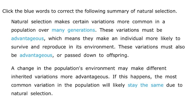 click the blue words to correct the following summary of natural selection. natural selection makes certain variations more common in a population over many generations. these variations must be advantageous, which means they make an individual more likely to survive and reproduce in its environment. these variations must also be advantageous, or passed down to offspring. a change in the populations environment may make different inherited variations more advantageous. if this happens, the most common variation in the population will likely stay the same due to natural selection.
