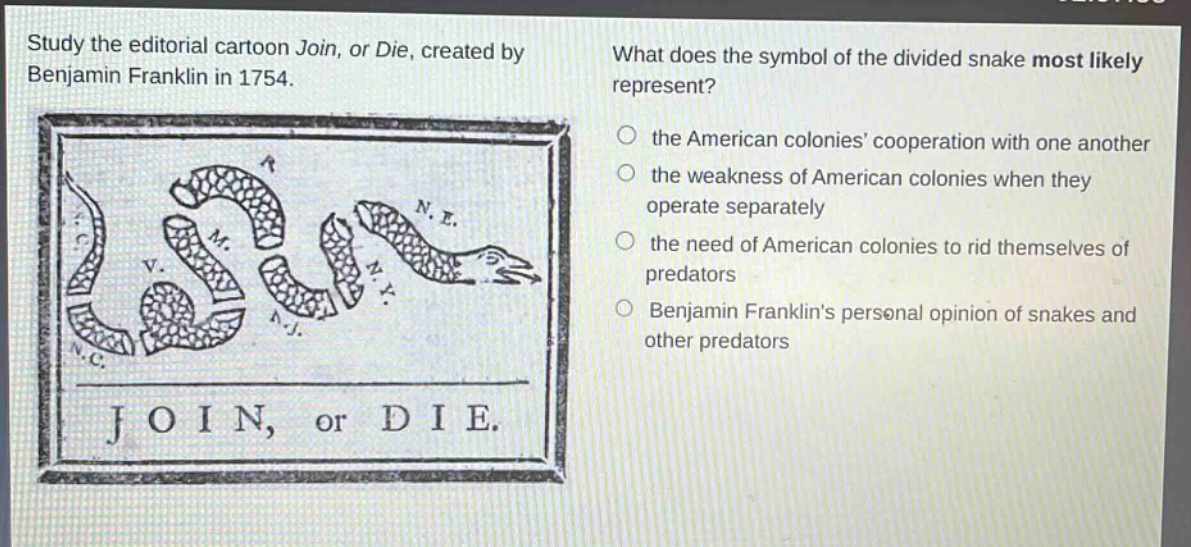 study the editorial cartoon join, or die, created by benjamin franklin in 1754. what does the symbol of the divided snake most likely represent? the american colonies cooperation with one another the weakness of american colonies when they operate separately the need of american colonies to rid themselves of predators benjamin franklins personal opinion of snakes and other predators