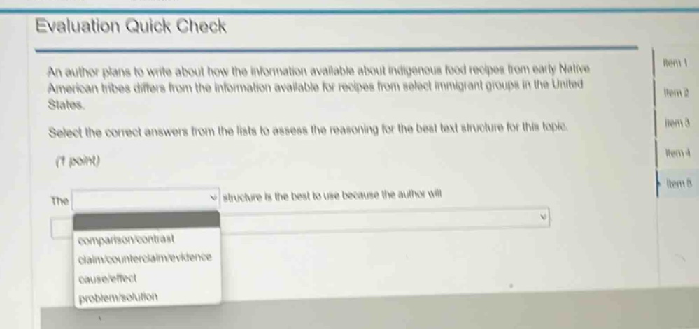 evaluation quick check\nan author plans to write about how the information available about indigenous food recipes from early native american tribes differs from the information available for recipes from select immigrant groups in the united states.\nselect the correct answers from the lists to assess the reasoning for the best text structure for this topic.\n(1 point)\nthe structure is the best to use because the author will\ncomparison/contrast\nclaim/counterclaim/evidence\ncause/effect\nproblem/solution