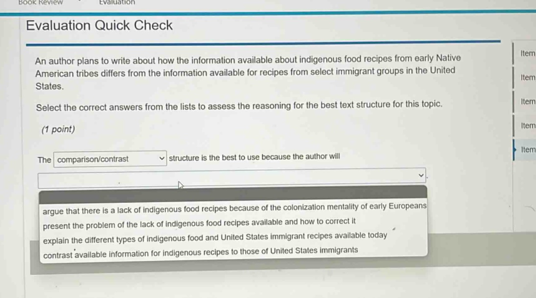 evaluation quick check\nan author plans to write about how the information available about indigenous food recipes from early native american tribes differs from the information available for recipes from select immigrant groups in the united states.\nselect the correct answers from the lists to assess the reasoning for the best text structure for this topic.\n(1 point)\nthe comparison/contrast structure is the best to use because the author will\nargue that there is a lack of indigenous food recipes because of the colonization mentality of early europeans\npresent the problem of the lack of indigenous food recipes available and how to correct it\nexplain the different types of indigenous food and united states immigrant recipes available today\ncontrast available information for indigenous recipes to those of united states immigrants