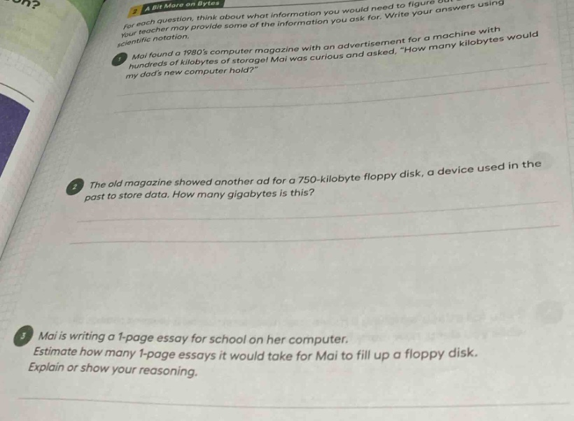 a bit more on bytes\nfor each question, think about what information you would need to figure out.\nyour teacher may provide some of the information you ask for. write your answers using\n scientific notation.\n1. mai found a 1980s computer magazine with an advertisement for a machine with\n hundreds of kilobytes of storage! mai was curious and asked, \how many kilobytes would\n my dads new computer hold?\\n2. the old magazine showed another ad for a 750 - kilobyte floppy disk, a device used in the\n past to store data. how many gigabytes is this?\n3. mai is writing a 1 - page essay for school on her computer.\nestimate how many 1 - page essays it would take for mai to fill up a floppy disk.\nexplain or show your reasoning.