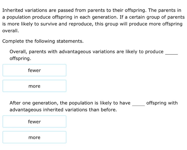 inherited variations are passed from parents to their offspring. the parents in a population produce offspring in each generation. if a certain group of parents is more likely to survive and reproduce, this group will produce more offspring overall. complete the following statements. overall, parents with advantageous variations are likely to produce ____ offspring. fewer more after one generation, the population is likely to have ____ offspring with advantageous inherited variations than before. fewer more