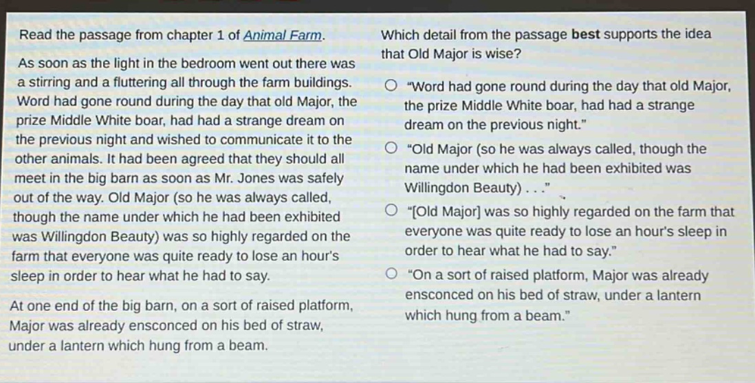 read the passage from chapter 1 of animal farm. as soon as the light in the bedroom went out there was a stirring and a fluttering all through the farm buildings. word had gone round during the day that old major, the prize middle white boar, had had a strange dream on the previous night and wished to communicate it to the other animals. it had been agreed that they should all meet in the big barn as soon as mr. jones was safely out of the way. old major (so he was always called, though the name under which he had been exhibited was willingdon beauty) was so highly regarded on the farm that everyone was quite ready to lose an hours sleep in order to hear what he had to say. at one end of the big barn, on a sort of raised platform, major was already ensconced on his bed of straw, under a lantern which hung from a beam. which detail from the passage best supports the idea that old major is wise? \word had gone round during the day that old major, the prize middle white boar, had had a strange dream on the previous night.\ \old major (so he was always called, though the name under which he had been exhibited was willingdon beauty) . . .\ \old major was so highly regarded on the farm that everyone was quite ready to lose an hours sleep in order to hear what he had to say.\ \on a sort of raised platform, major was already ensconced on his bed of straw, under a lantern which hung from a beam.\