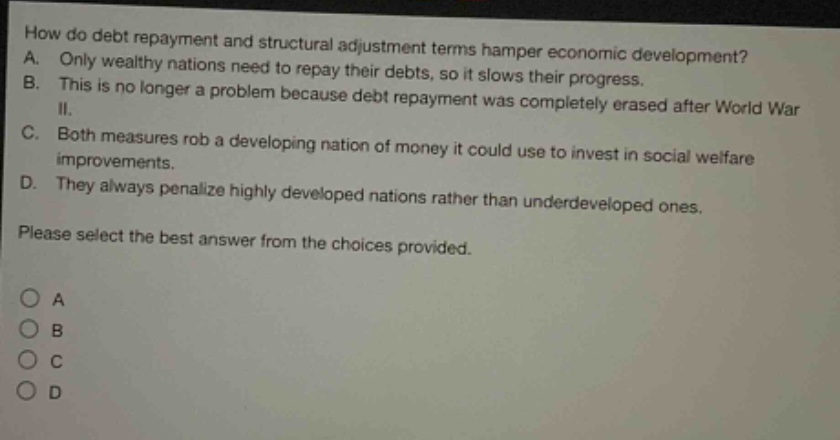 how do debt repayment and structural adjustment terms hamper economic development? a. only wealthy nations need to repay their debts, so it slows their progress. b. this is no longer a problem because debt repayment was completely erased after world war ii. c. both measures rob a developing nation of money it could use to invest in social welfare improvements. d. they always penalize highly developed nations rather than underdeveloped ones. please select the best answer from the choices provided. a b c d