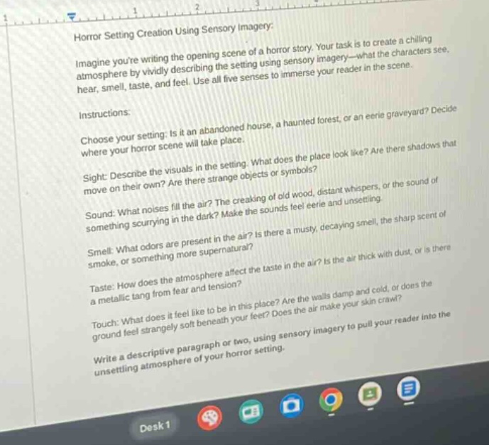 horror setting creation using sensory imagery: imagine youre writing the opening scene of a horror story. your task is to create a chilling atmosphere by vividly describing the setting using sensory imagery—what the characters see, hear, smell, taste, and feel. use all five senses to immerse your reader in the scene. instructions: choose your setting: is it an abandoned house, a haunted forest, or an eerie graveyard? decide where your horror scene will take place. sight: describe the visuals in the setting. what does the place look like? are there shadows that move on their own? are there strange objects or symbols? sound: what noises fill the air? the creaking of old wood, distant whispers, or the sound of something scurrying in the dark? make the sounds feel eerie and unsettling. smell: what odors are present in the air? is there a musty, decaying smell, the sharp scent of smoke, or something more supernatural? taste: how does the atmosphere affect the taste in the air? is the air thick with dust, or is there a metallic tang from fear and tension? touch: what does it feel like to be in this place? are the walls damp and cold, or does the ground feel strangely soft beneath your feet? does the air make your skin crawl? write a descriptive paragraph or two, using sensory imagery to pull your reader into the unsettling atmosphere of your horror setting.