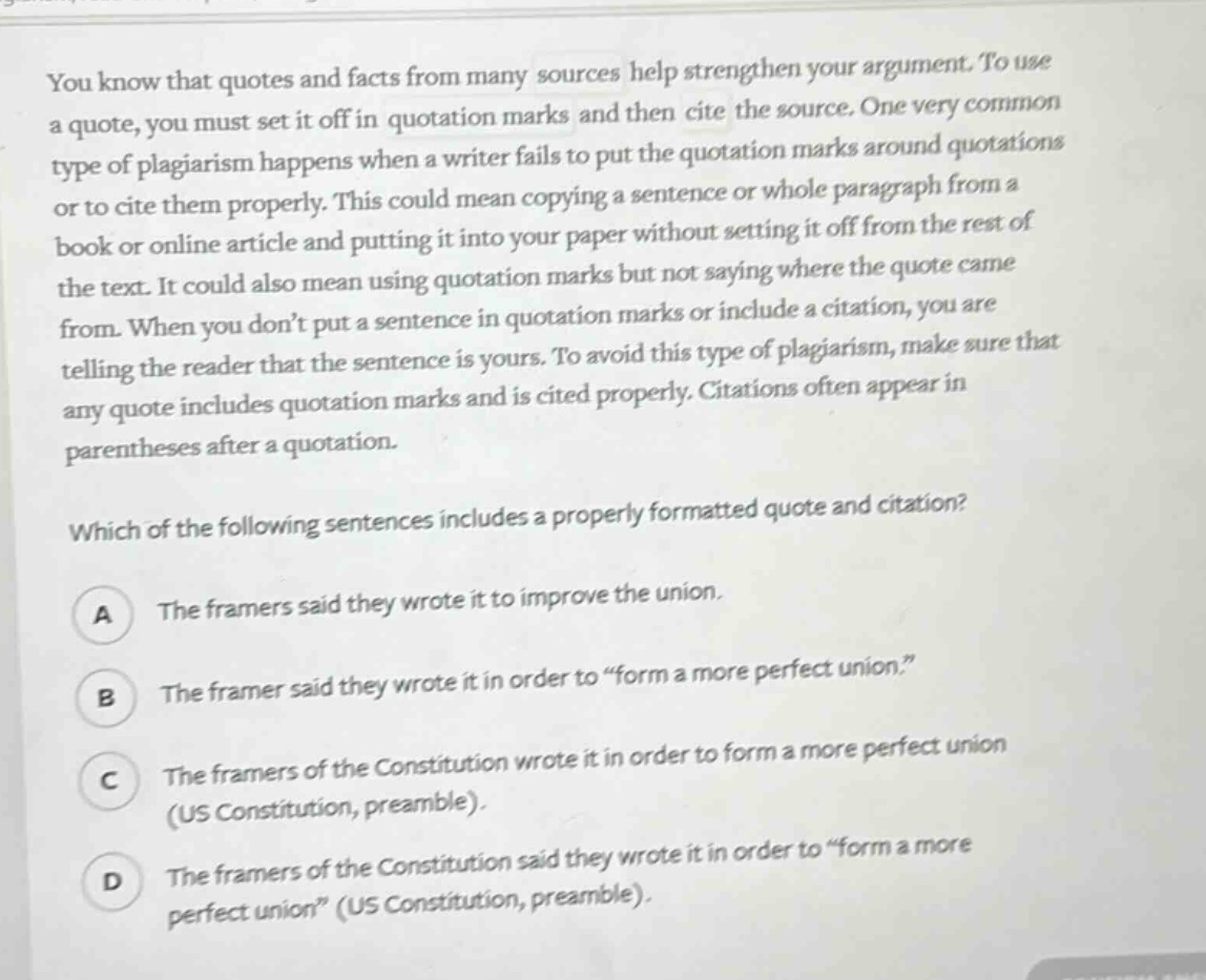 you know that quotes and facts from many sources help strengthen your argument. to use a quote, you must set it off in quotation marks and then cite the source. one very common type of plagiarism happens when a writer fails to put the quotation marks around quotations or to cite them properly. this could mean copying a sentence or whole paragraph from a book or online article and putting it into your paper without setting it off from the rest of the text. it could also mean using quotation marks but not saying where the quote came from. when you don’t put a sentence in quotation marks or include a citation, you are telling the reader that the sentence is yours. to avoid this type of plagiarism, make sure that any quote includes quotation marks and is cited properly. citations often appear in parentheses after a quotation. which of the following sentences includes a properly formatted quote and citation? a the framers said they wrote it to improve the union. b the framer said they wrote it in order to “form a more perfect union.” c the framers of the constitution wrote it in order to form a more perfect union (us constitution, preamble). d the framers of the constitution said they wrote it in order to “form a more perfect union” (us constitution, preamble).